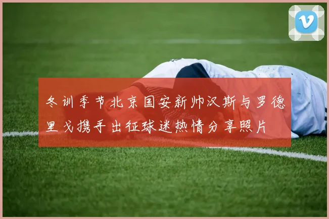 冬训季节北京国安新帅汉斯与罗德里戈携手出征球迷热情分享照片