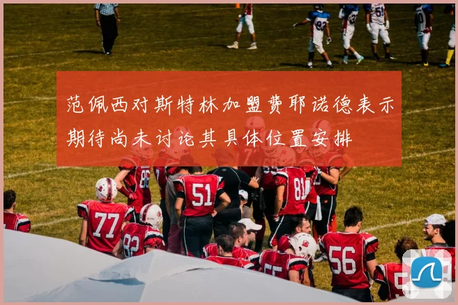 范佩西对斯特林加盟费耶诺德表示期待尚未讨论其具体位置安排