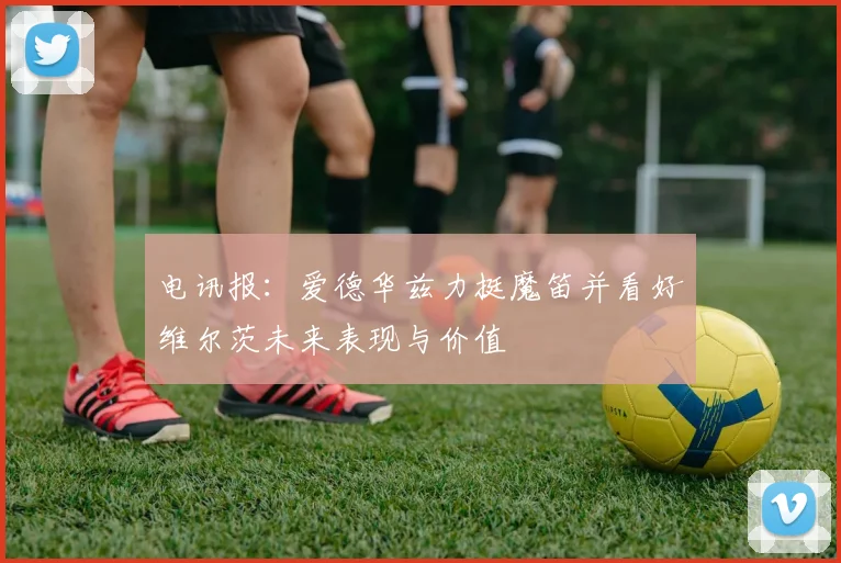 电讯报：爱德华兹力挺魔笛并看好维尔茨未来表现与价值