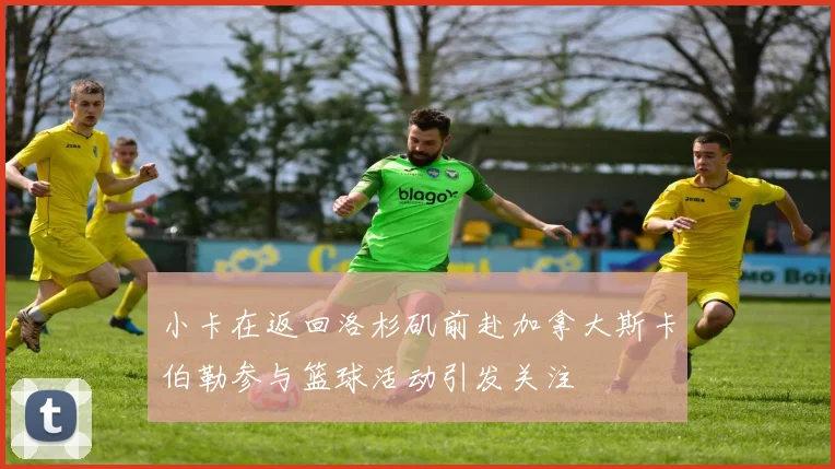 小卡在返回洛杉矶前赴加拿大斯卡伯勒参与篮球活动引发关注