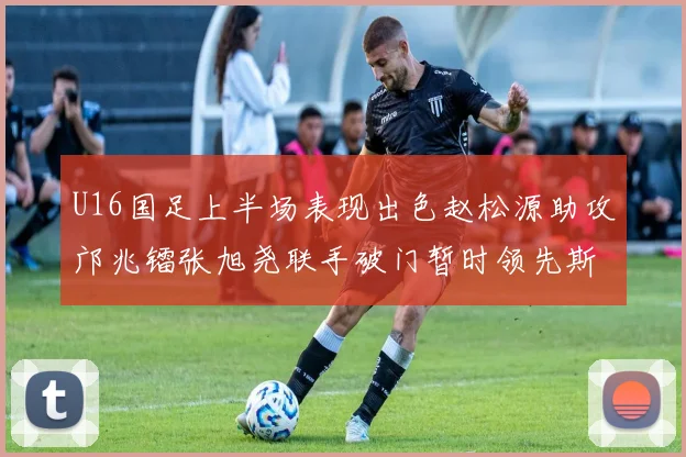 U16国足上半场表现出色赵松源助攻邝兆镭张旭尧联手破门暂时领先斯里兰卡
