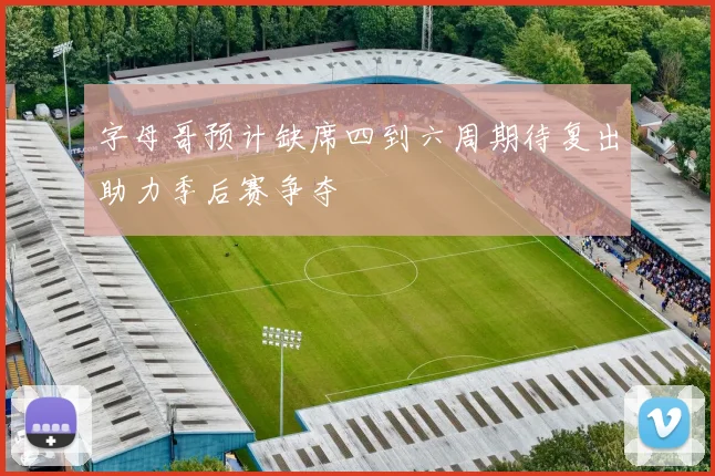 字母哥预计缺席四到六周期待复出助力季后赛争夺