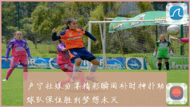 卢宁社媒分享精彩瞬间补时神扑助球队保住胜利梦想未灭