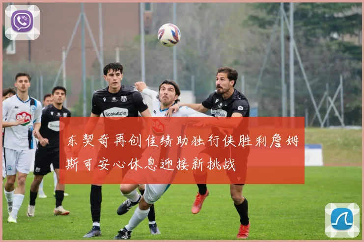 东契奇再创佳绩助独行侠胜利詹姆斯可安心休息迎接新挑战