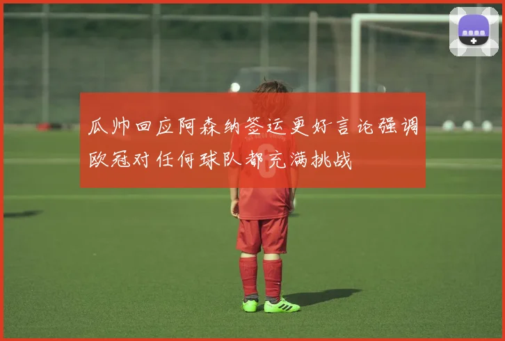 瓜帅回应阿森纳签运更好言论强调欧冠对任何球队都充满挑战