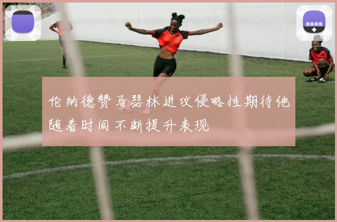 伦纳德赞马瑟林进攻侵略性期待他随着时间不断提升表现