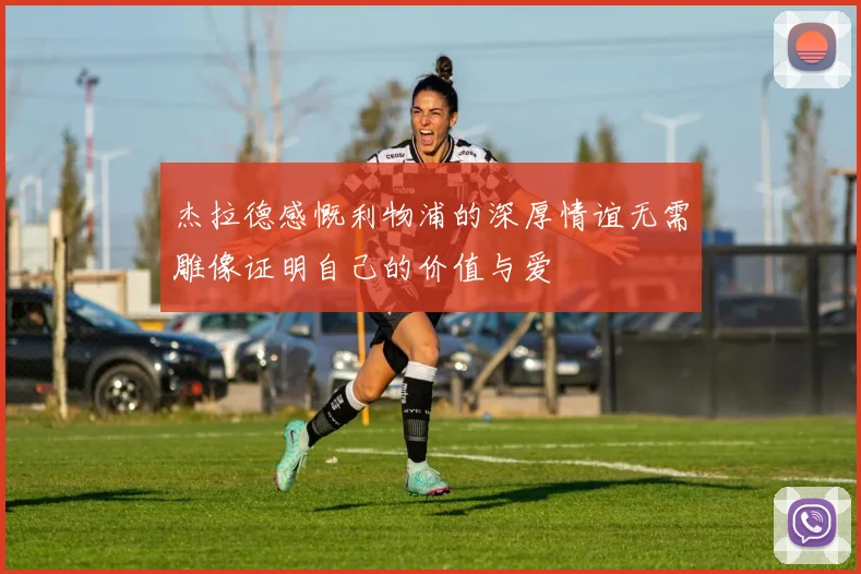 杰拉德感慨利物浦的深厚情谊无需雕像证明自己的价值与爱