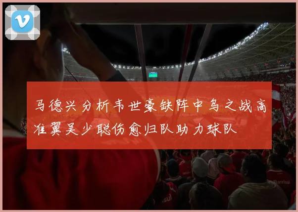 马德兴分析韦世豪缺阵中乌之战高准翼吴少聪伤愈归队助力球队