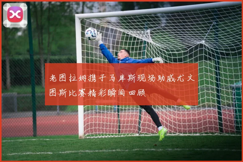 老图拉姆携子马库斯现场助威尤文图斯比赛精彩瞬间回顾