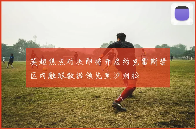 英超焦点对决即将开启约克雷斯禁区内触球数据领先里沙利松