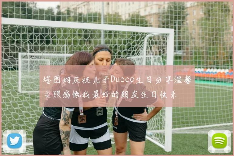 塔图姆庆祝儿子Duece生日分享温馨合照感慨我最好的朋友生日快乐