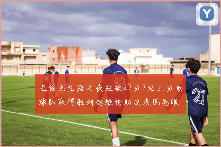 王俊杰生涯之夜狂砍27分7记三分助球队取得胜利赵维伦助攻表现亮眼