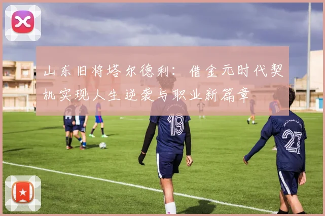 山东旧将塔尔德利：借金元时代契机实现人生逆袭与职业新篇章