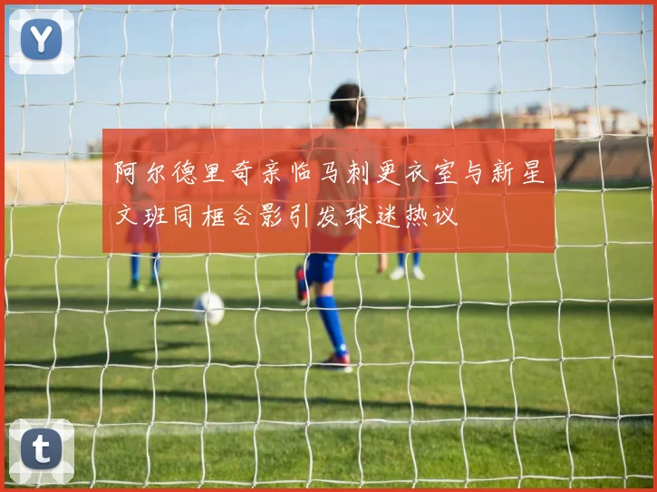 阿尔德里奇亲临马刺更衣室与新星文班同框合影引发球迷热议