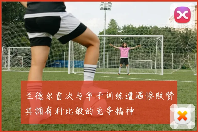 兰德尔首次与华子训练遭遇惨败赞其拥有科比般的竞争精神