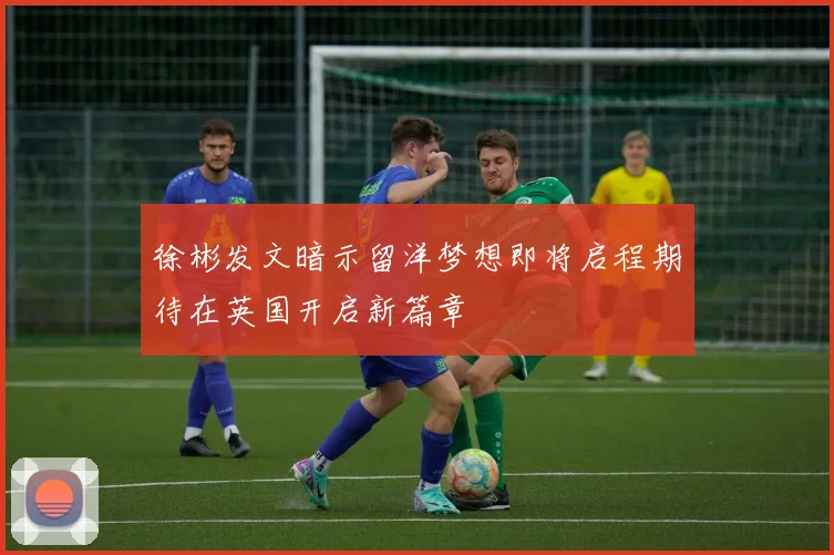 徐彬发文暗示留洋梦想即将启程期待在英国开启新篇章