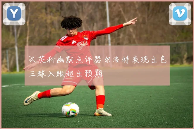 汉茨科幽默点评瑟尔洛特表现出色三球入账超出预期