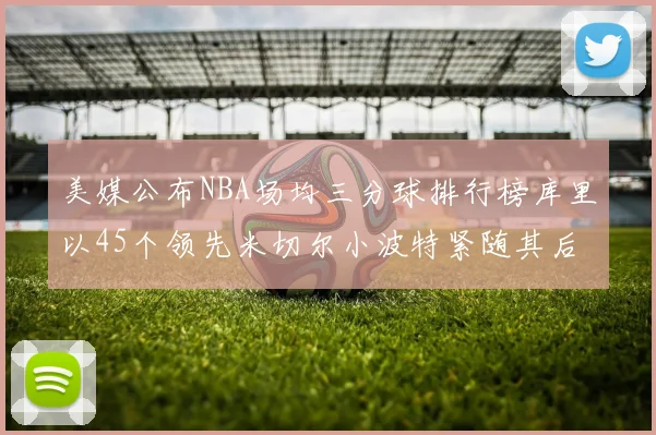 美媒公布NBA场均三分球排行榜库里以45个领先米切尔小波特紧随其后