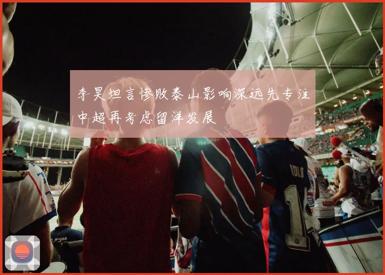 李昊坦言惨败泰山影响深远先专注中超再考虑留洋发展
