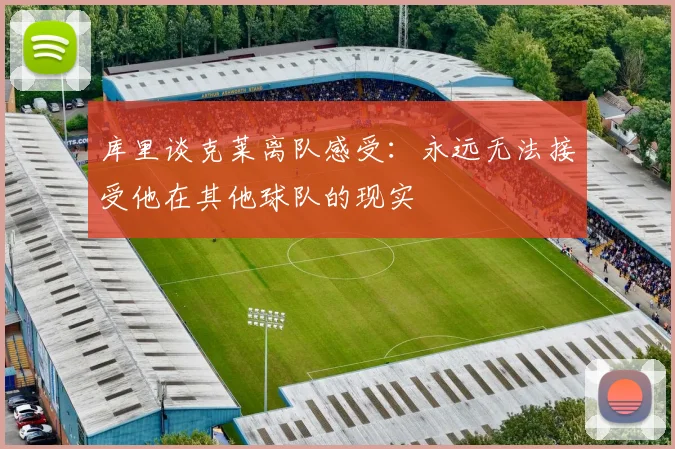 库里谈克莱离队感受：永远无法接受他在其他球队的现实