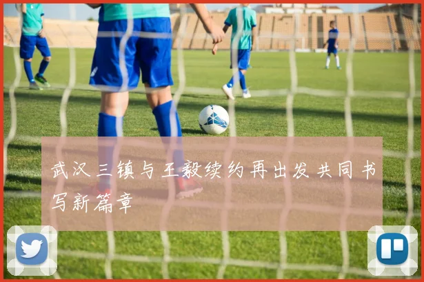 武汉三镇与王毅续约再出发共同书写新篇章